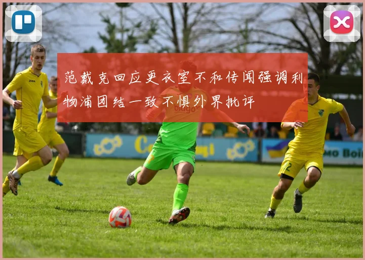 范戴克回应更衣室不和传闻强调利物浦团结一致不惧外界批评