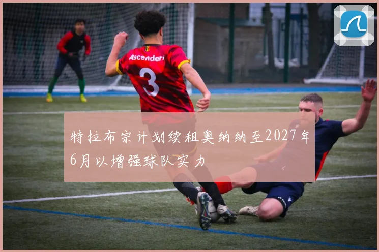 特拉布宗计划续租奥纳纳至2027年6月以增强球队实力