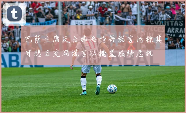 巴萨主席反击弗洛伦蒂诺言论称其可悲且充满谎言以掩盖成绩危机