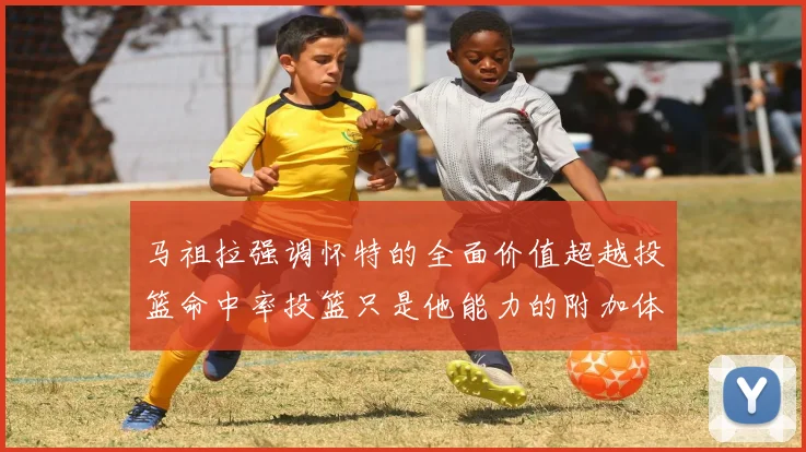 马祖拉强调怀特的全面价值超越投篮命中率投篮只是他能力的附加体现