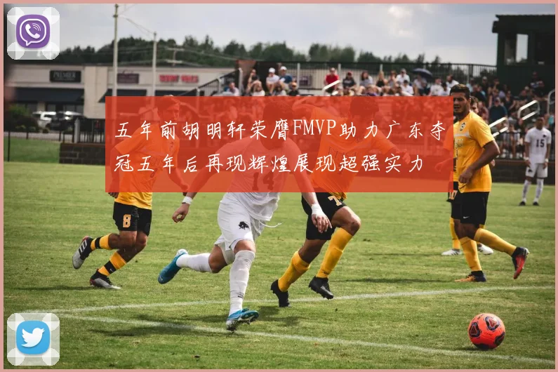 五年前胡明轩荣膺FMVP助力广东夺冠五年后再现辉煌展现超强实力