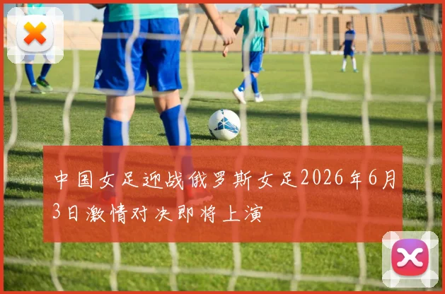 中国女足迎战俄罗斯女足2026年6月3日激情对决即将上演