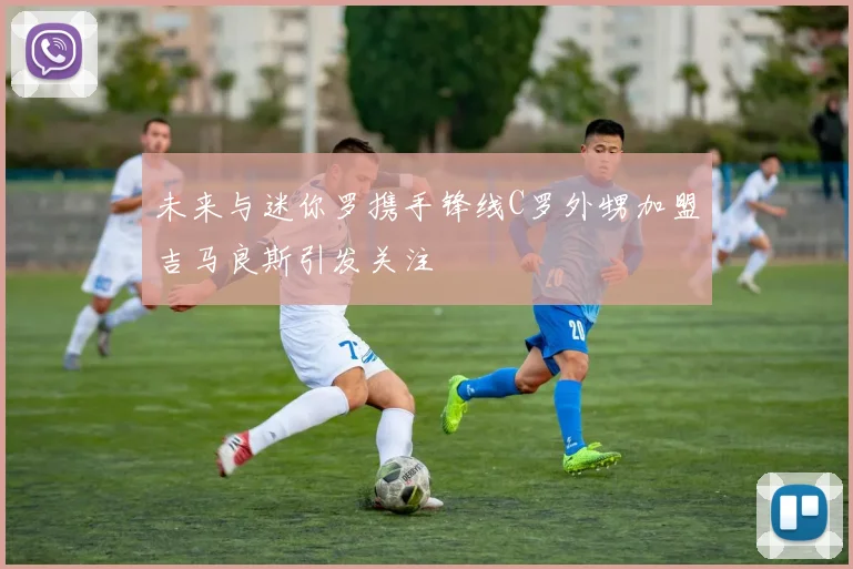未来与迷你罗携手锋线C罗外甥加盟吉马良斯引发关注