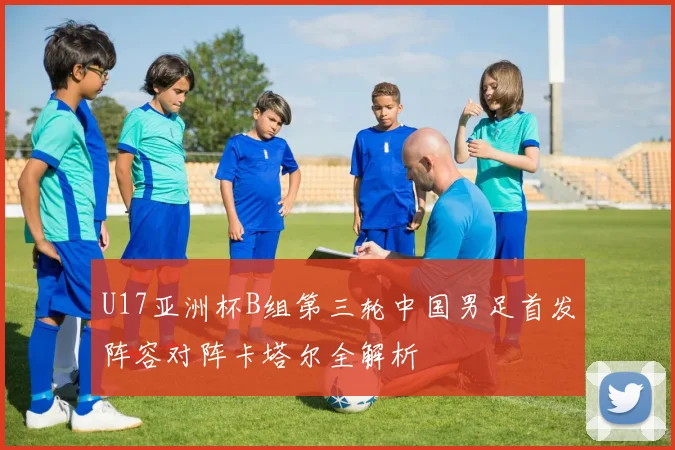 U17亚洲杯B组第三轮中国男足首发阵容对阵卡塔尔全解析
