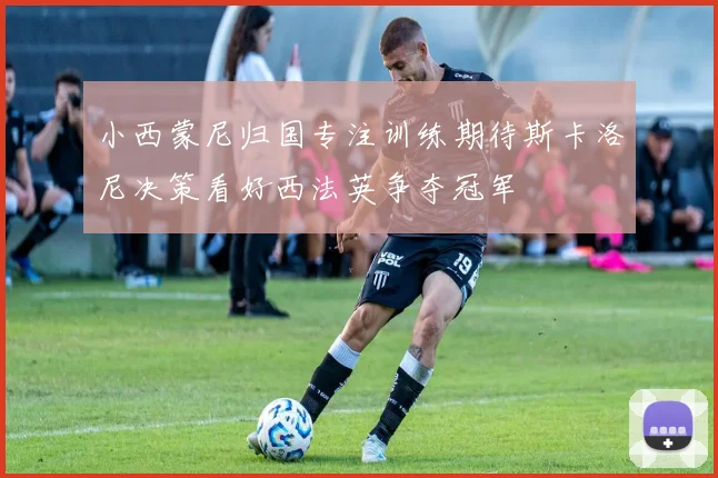 小西蒙尼归国专注训练期待斯卡洛尼决策看好西法英争夺冠军