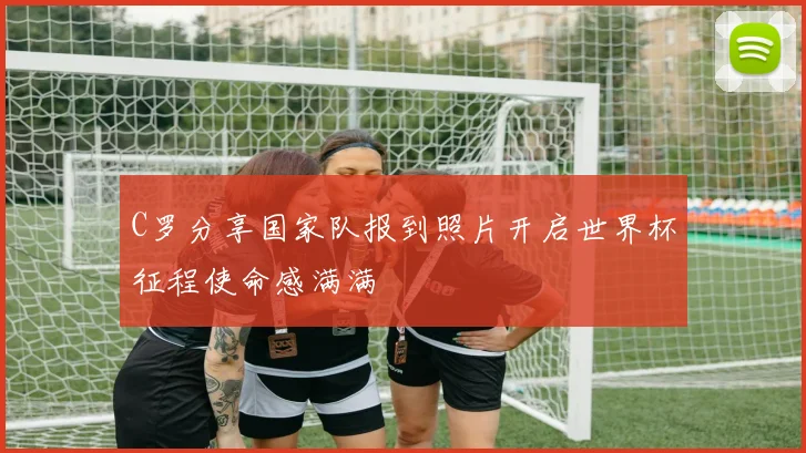 C罗分享国家队报到照片开启世界杯征程使命感满满