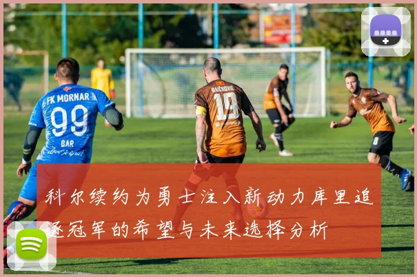 科尔续约为勇士注入新动力库里追逐冠军的希望与未来选择分析